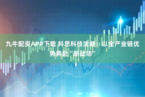 九牛配资APP下载 科思科技沈健：以全产业链优势奔赴“新战场”