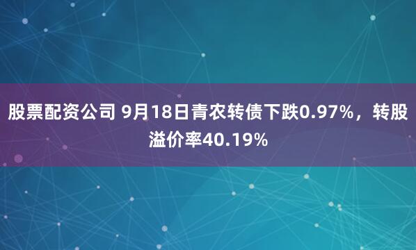 股票配资公司 9月18日青农转债下跌0.97%,转股溢价率40.19%