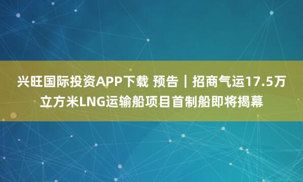 兴旺国际投资APP下载 预告｜招商气运17.5万立方米LNG运输船项目首制船即将揭幕