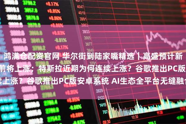 鸿满仓配资官网 华尔街到陆家嘴精选｜高盛预计新兴市场股票和货币年底前将上涨；特斯拉近期为何连续上涨？谷歌推出PC版安卓系统 AI生态全平台无缝融合