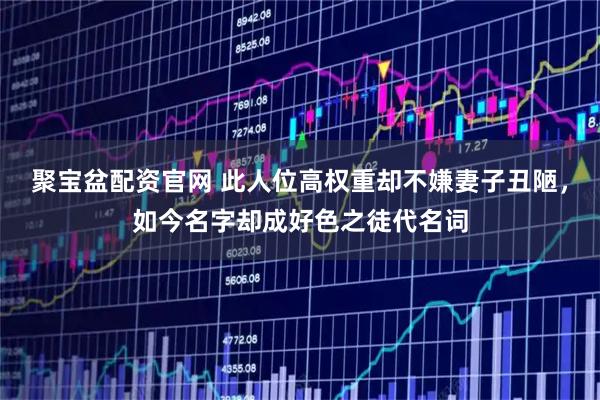 聚宝盆配资官网 此人位高权重却不嫌妻子丑陋，如今名字却成好色之徒代名词