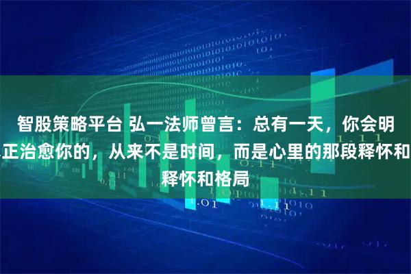 智股策略平台 弘一法师曾言:总有一天,你会明白真正治愈你的,从来不是时间,而是心里的那段释怀和格局