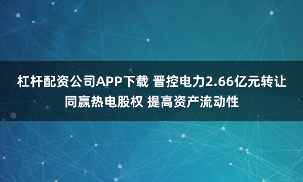 杠杆配资公司APP下载 晋控电力2.66亿元转让同赢热电股权 提高资产流动性