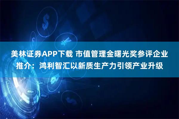 美林证券APP下载 市值管理金曙光奖参评企业推介:鸿利智汇以新质生产力引领产业升级