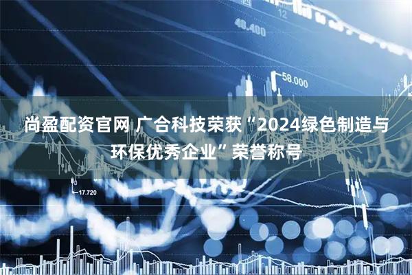 尚盈配资官网 广合科技荣获“2024绿色制造与环保优秀企业”荣誉称号