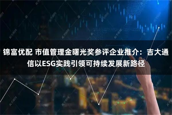 锦富优配 市值管理金曙光奖参评企业推介:吉大通信以ESG实践引领可持续发展新路径