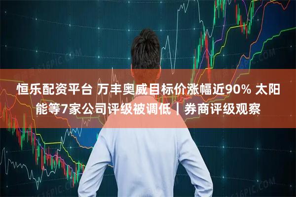 恒乐配资平台 万丰奥威目标价涨幅近90% 太阳能等7家公司评级被调低｜券商评级观察