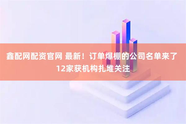 鑫配网配资官网 最新！订单爆棚的公司名单来了 12家获机构扎堆关注