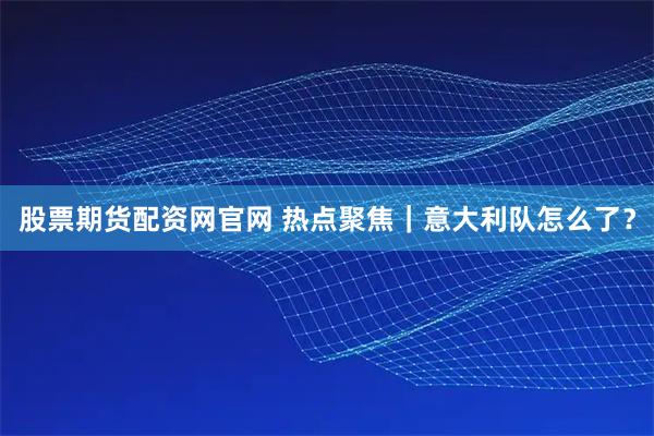 股票期货配资网官网 热点聚焦｜意大利队怎么了？