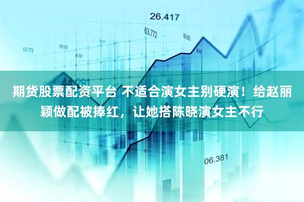 期货股票配资平台 不适合演女主别硬演！给赵丽颖做配被捧红，让她搭陈晓演女主不行