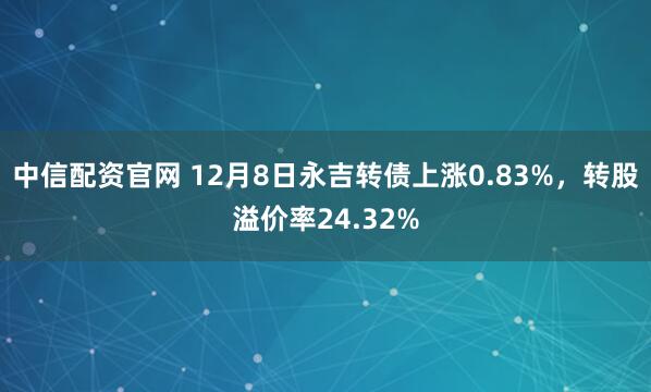 中信配资官网 12月8日永吉转债上涨0.83%,转股溢价率24.32%