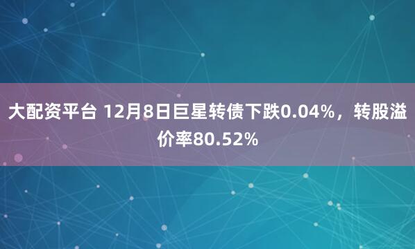 大配资平台 12月8日巨星转债下跌0.04%，转股溢价率80.52%