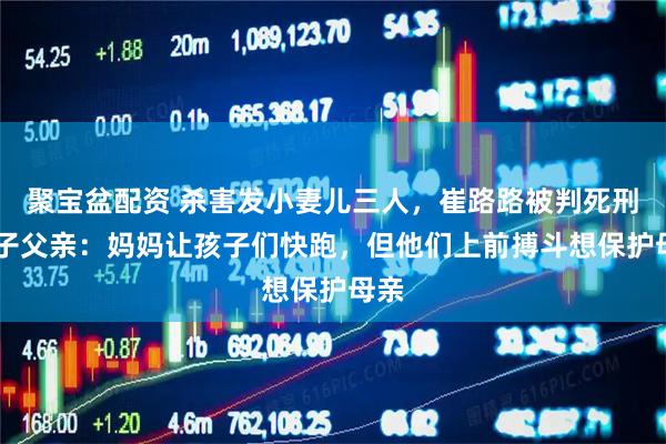 聚宝盆配资 杀害发小妻儿三人,崔路路被判死刑 孩子父亲:妈妈让孩子们快跑,但他们上前搏斗想保护母亲