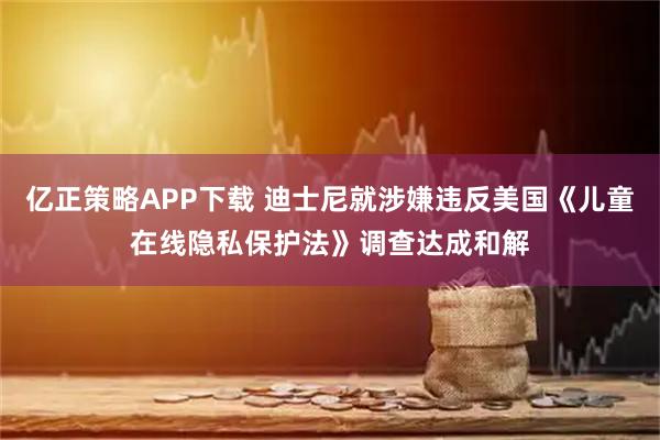 亿正策略APP下载 迪士尼就涉嫌违反美国《儿童在线隐私保护法》调查达成和解