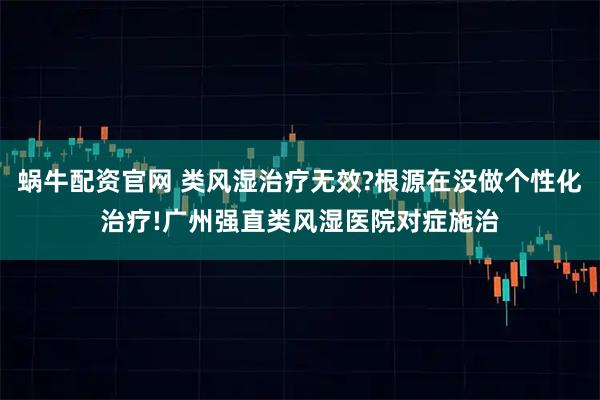 蜗牛配资官网 类风湿治疗无效?根源在没做个性化治疗!广州强直类风湿医院对症施治