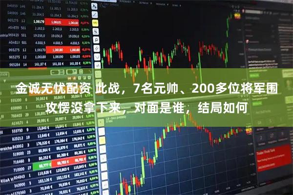 金诚无忧配资 此战，7名元帅、200多位将军围攻愣没拿下来，对面是谁，结局如何