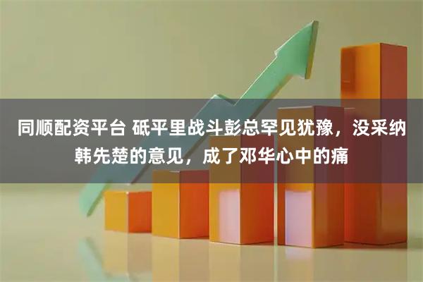 同顺配资平台 砥平里战斗彭总罕见犹豫，没采纳韩先楚的意见，成了邓华心中的痛