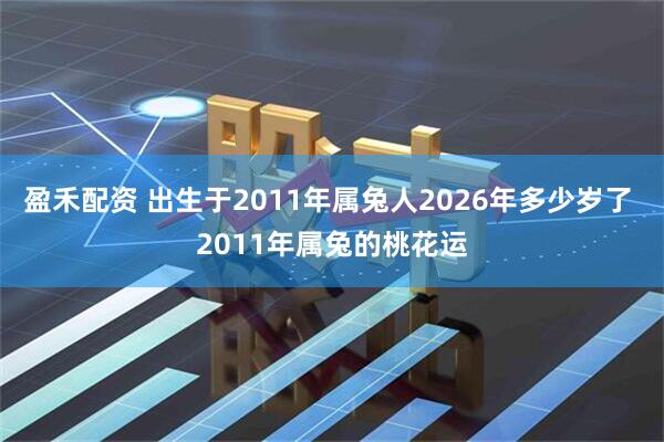 盈禾配资 出生于2011年属兔人2026年多少岁了 2011年属兔的桃花运