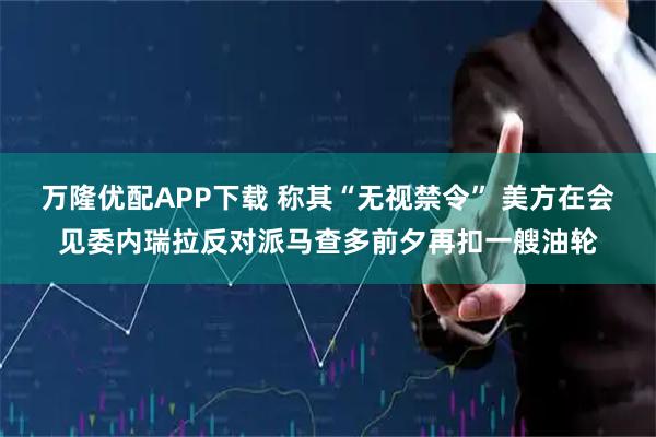 万隆优配APP下载 称其“无视禁令” 美方在会见委内瑞拉反对派马查多前夕再扣一艘油轮