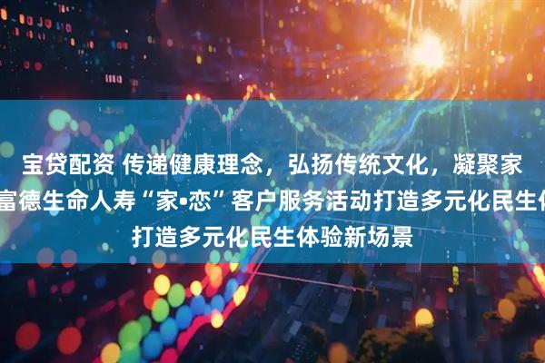 宝贷配资 传递健康理念，弘扬传统文化，凝聚家庭温情——富德生命人寿“家•恋”客户服务活动打造多元化民生体验新场景