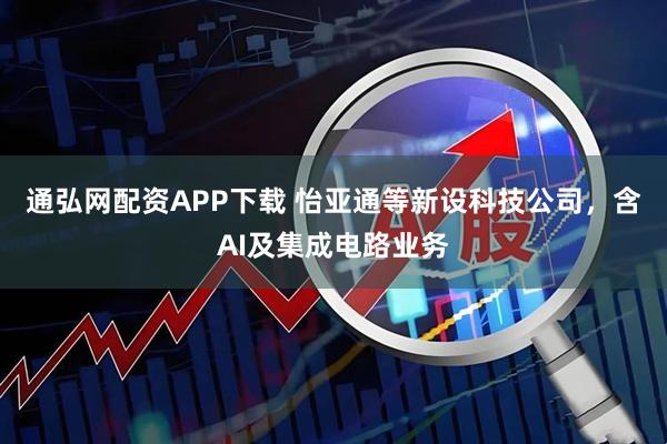 通弘网配资APP下载 怡亚通等新设科技公司，含AI及集成电路业务