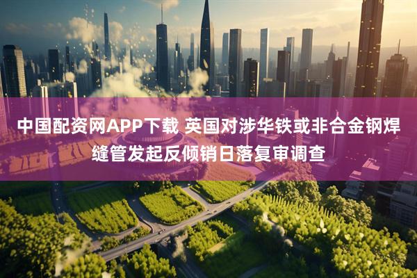 中国配资网APP下载 英国对涉华铁或非合金钢焊缝管发起反倾销日落复审调查