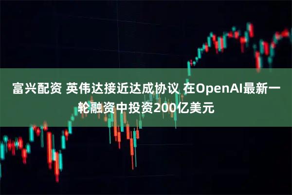 富兴配资 英伟达接近达成协议 在OpenAI最新一轮融资中投资200亿美元