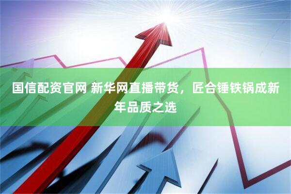 国信配资官网 新华网直播带货，匠合锤铁锅成新年品质之选