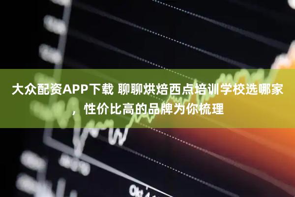 大众配资APP下载 聊聊烘焙西点培训学校选哪家，性价比高的品牌为你梳理