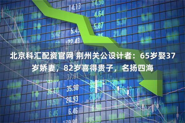 北京科汇配资官网 荆州关公设计者：65岁娶37岁娇妻，82岁喜得贵子，名扬四海