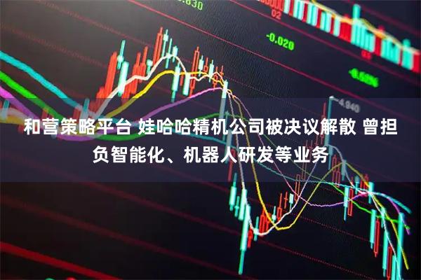 和营策略平台 娃哈哈精机公司被决议解散 曾担负智能化、机器人研发等业务