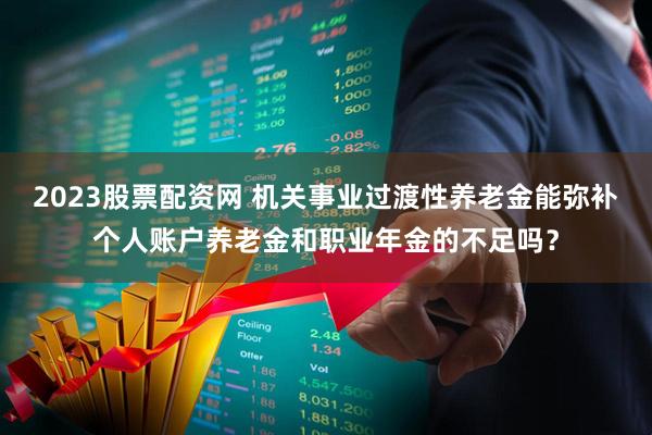 2023股票配资网 机关事业过渡性养老金能弥补个人账户养老金和职业年金的不足吗？