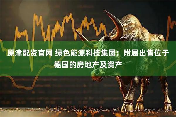 原津配资官网 绿色能源科技集团：附属出售位于德国的房地产及资产