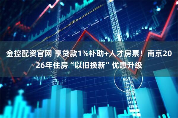 金控配资官网 享贷款1%补助+人才房票！南京2026年住房“以旧换新”优惠升级