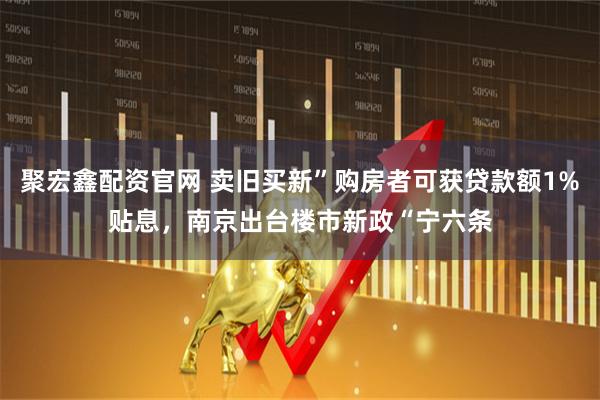 聚宏鑫配资官网 卖旧买新”购房者可获贷款额1%贴息，南京出台楼市新政“宁六条