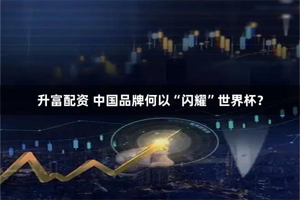 升富配资 中国品牌何以“闪耀”世界杯?